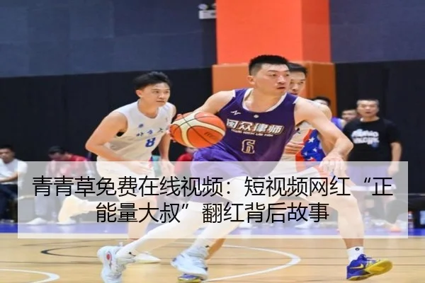 青青草免费在线视频：短视频网红“正能量大叔”翻红背后故事